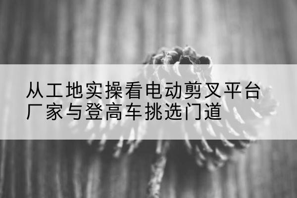 古田电动剪叉升降平台厂家-从工地实操看电动剪叉平台厂家与登高车挑选门道