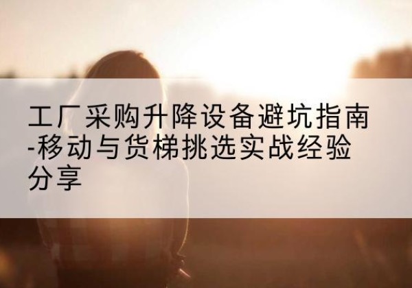古田移动式升降机怎么选-工厂采购升降设备避坑指南-移动与货梯挑选实战经验分享