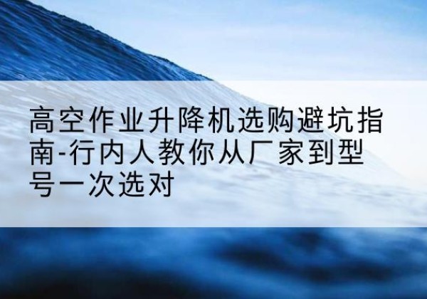 古田升降平台厂家-高空作业升降机选购避坑指南-行内人教你从厂家到型号一次选对