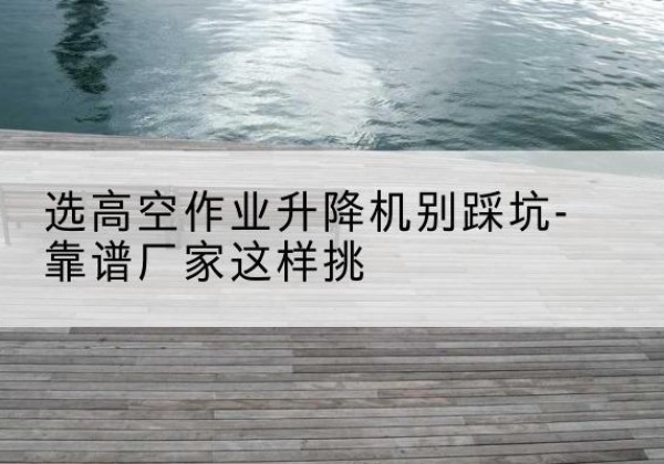 古田剪叉式升降机厂家-选高空作业升降机别踩坑-靠谱厂家这样挑
