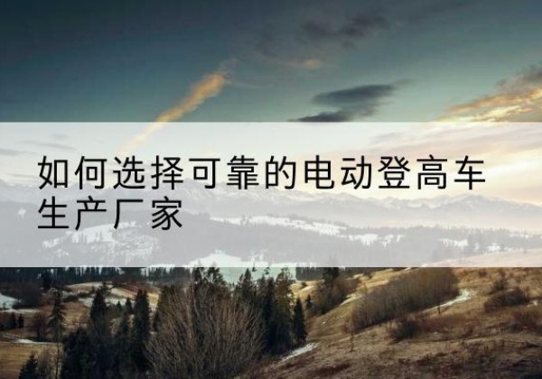 古田电动登高车厂家-如何选择可靠的电动登高车生产厂家
