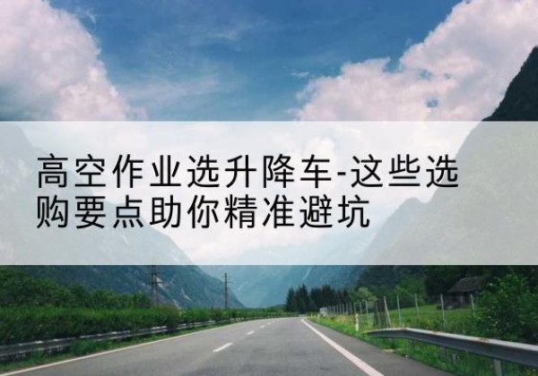 古田升降车厂家-高空作业选升降车-这些选购要点助你*避坑