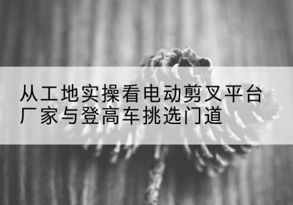 古田电动剪叉升降平台厂家-从工地实操看电动剪叉平台厂家与登高车挑选门道